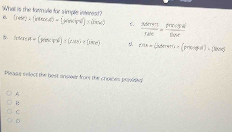 What is the formula for simple interest?
a. (rate) × (interest) = (principal) × (time) C.  interest/tate = trencit/time 
b. Interest = (principal) × (rate) ×(time) a 120= × (interest) × (principal) × (time)
d.
Please select the best answer from the choices provided
A
B
C
D