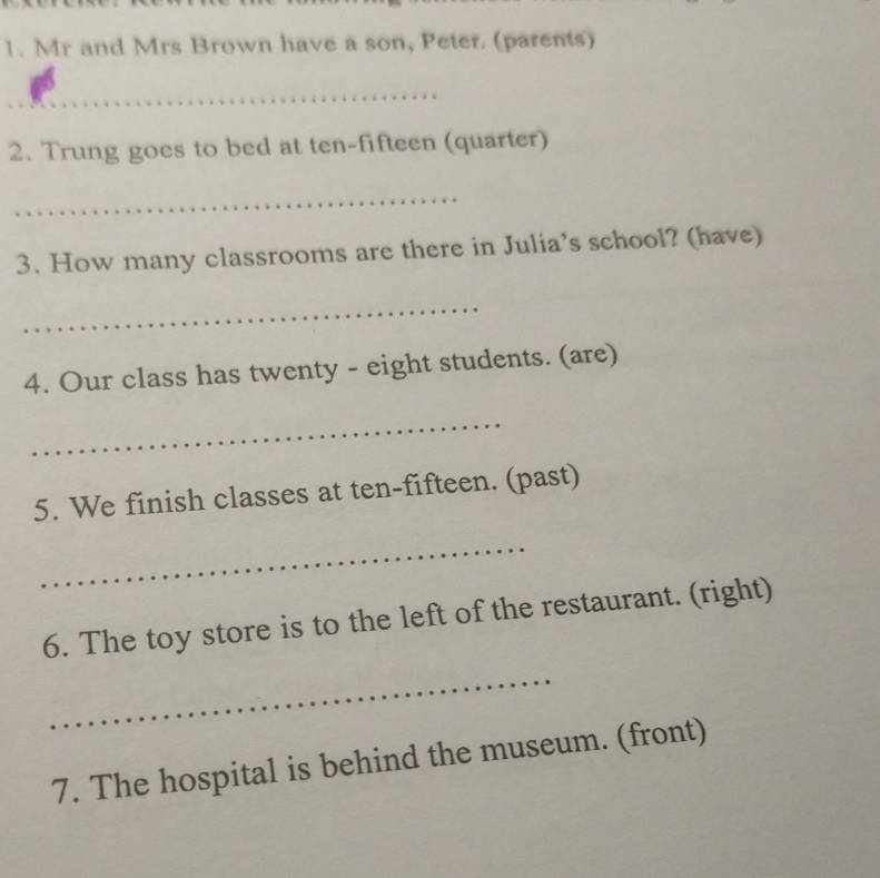 Mr and Mrs Brown have a son, Peter. (parents) 
_ 
2. Trung goes to bed at ten-fifteen (quarter) 
_ 
3. How many classrooms are there in Julia’s school? (have) 
_ 
4. Our class has twenty - eight students. (are) 
_ 
5. We finish classes at ten-fifteen. (past) 
_ 
6. The toy store is to the left of the restaurant. (right) 
_ 
7. The hospital is behind the museum. (front)