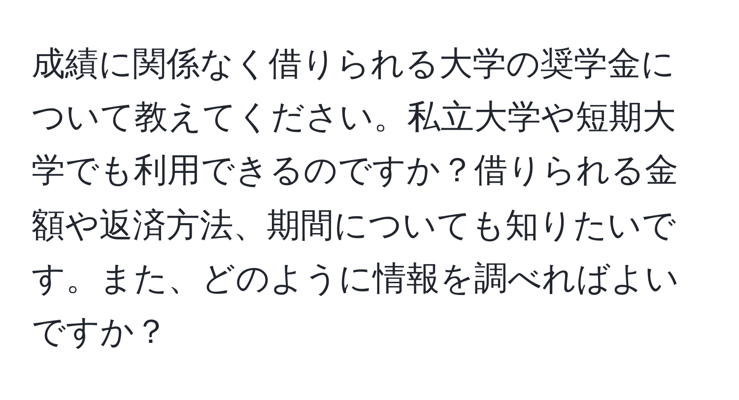 成績に関係なく借りられる大学の奨学金について教えてください。私立大学や短期大学でも利用できるのですか？借りられる金額や返済方法、期間についても知りたいです。また、どのように情報を調べればよいですか？