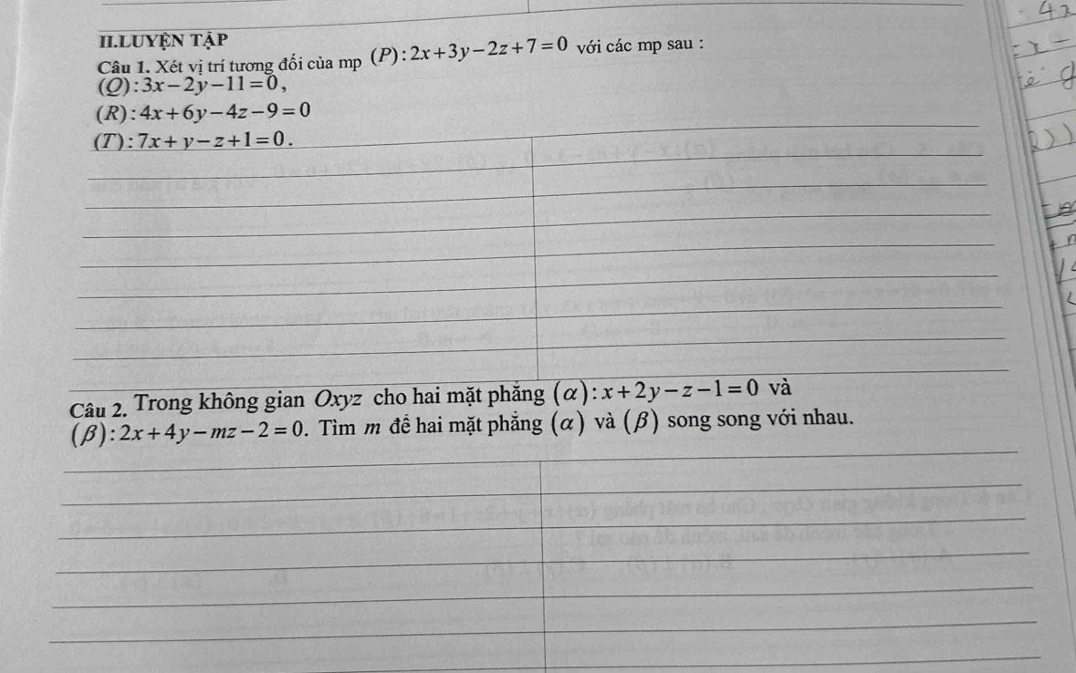 II.LUYệN Tập 
Câu 1. Xét vị trí tương đối của mp (P): 2x+3y-2z+7=0 với các mp sau : 
(Q) :3x-2y-11=0, 
(R): 4x+6y-4z-9=0
(T): 7x+y-z+1=0. 
Câu 2. Trong không gian Oxyz cho hai mặt phẳng (α) :x+2y-z-1=0 và
(beta ):2x+4y-mz-2=0. Tìm m để hai mặt phẳng (α) và (β) song song với nhau.