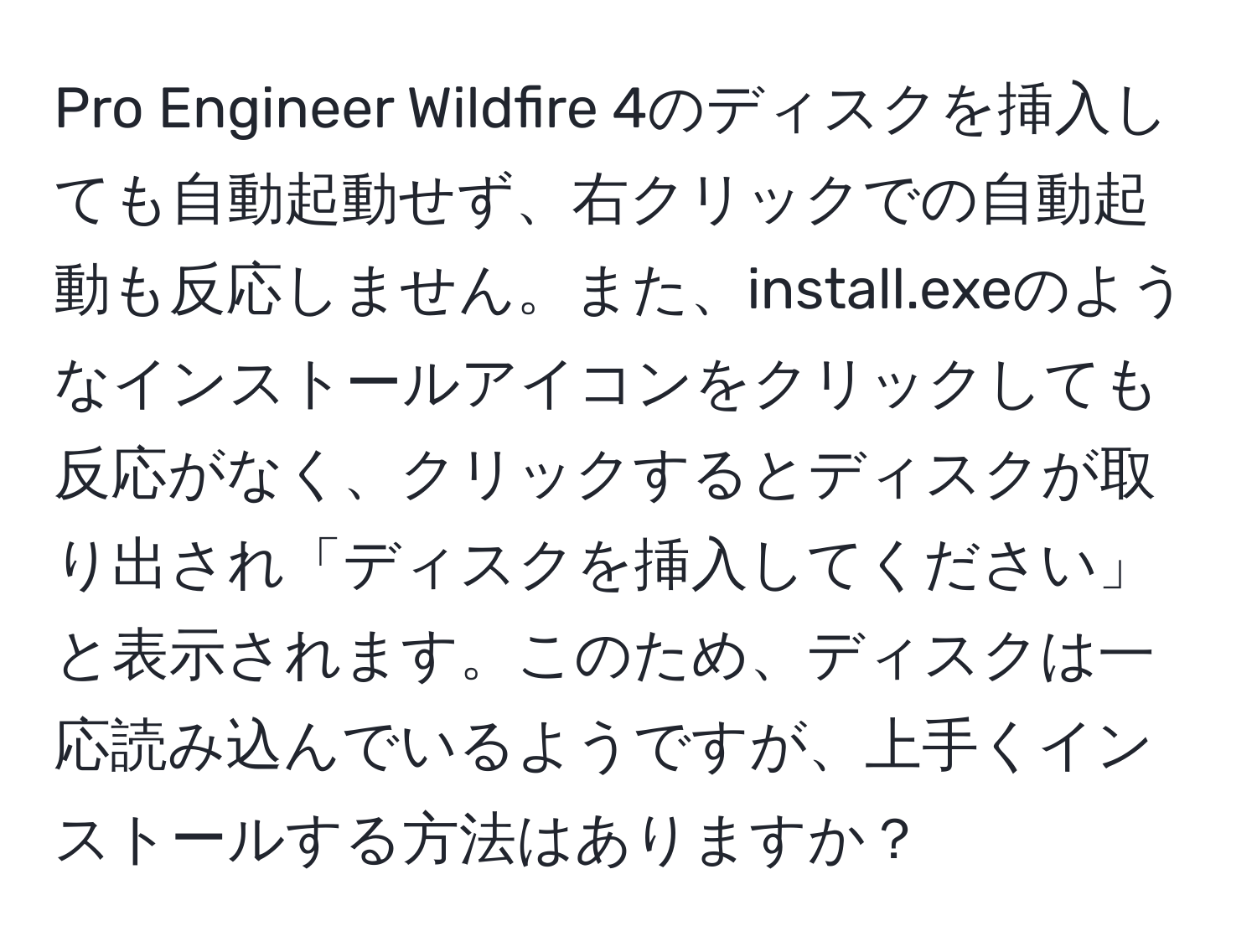 Pro Engineer Wildfire 4のディスクを挿入しても自動起動せず、右クリックでの自動起動も反応しません。また、install.exeのようなインストールアイコンをクリックしても反応がなく、クリックするとディスクが取り出され「ディスクを挿入してください」と表示されます。このため、ディスクは一応読み込んでいるようですが、上手くインストールする方法はありますか？