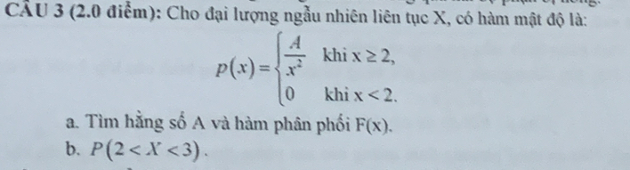 Cho đại lượng ngẫu nhiên liên tục X, có hàm mật độ là:
p(x)=beginarrayl  A/x^2 khix≥ 2, 0khix<2.endarray.
a. Tìm hằng số A và hàm phân phối F(x). 
b. P(2 .