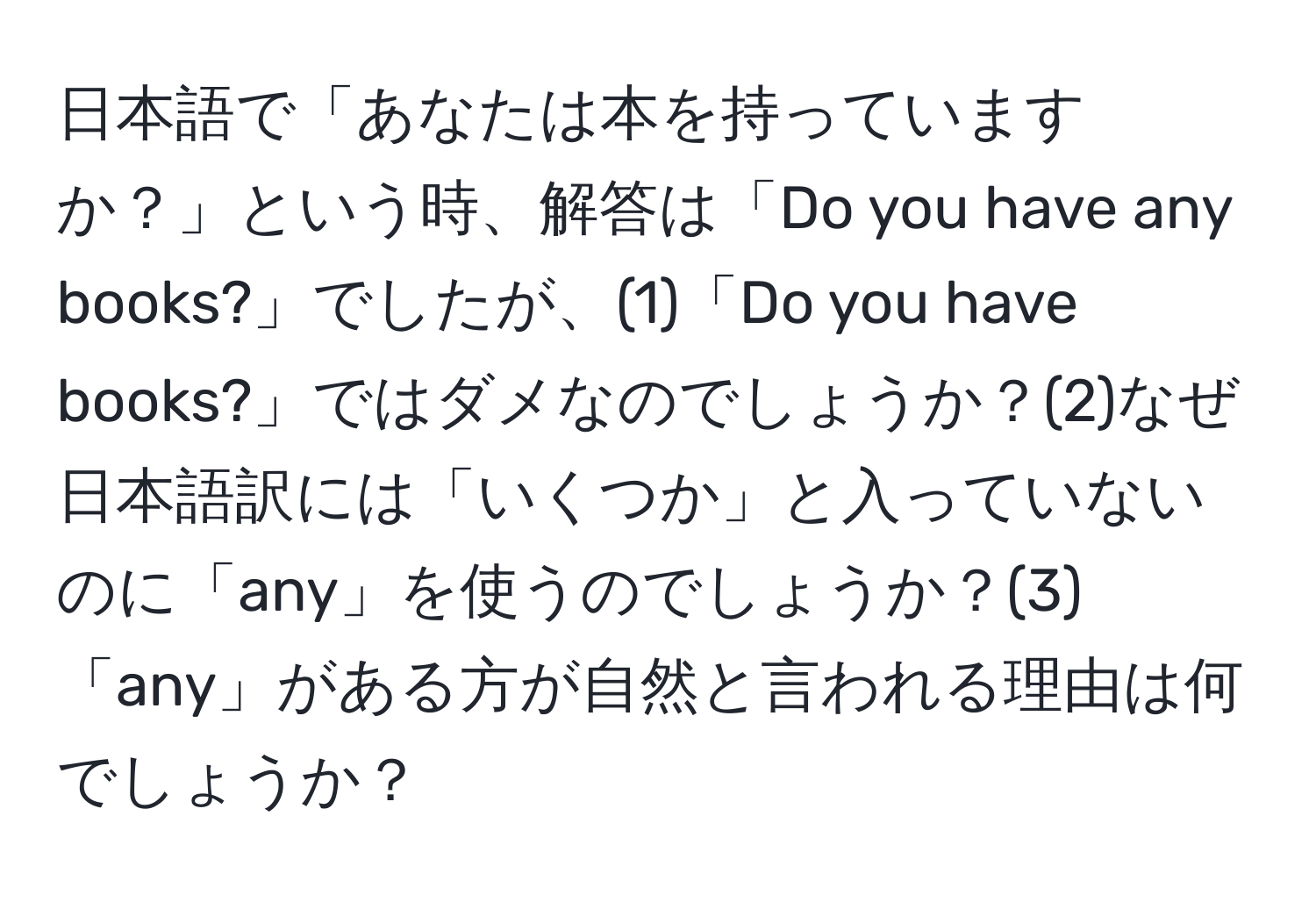 日本語で「あなたは本を持っていますか？」という時、解答は「Do you have any books?」でしたが、(1)「Do you have books?」ではダメなのでしょうか？(2)なぜ日本語訳には「いくつか」と入っていないのに「any」を使うのでしょうか？(3)「any」がある方が自然と言われる理由は何でしょうか？