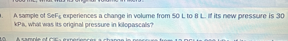 A sample of SeF_6 experiences a change in volume from 50 L to 8 L. If its new pressure is 30
kPa, what was its original pressure in kilopascals? 
10 A sample of CIFa experiences a change in pressure fr