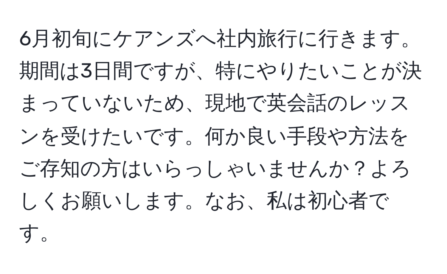 6月初旬にケアンズへ社内旅行に行きます。期間は3日間ですが、特にやりたいことが決まっていないため、現地で英会話のレッスンを受けたいです。何か良い手段や方法をご存知の方はいらっしゃいませんか？よろしくお願いします。なお、私は初心者です。