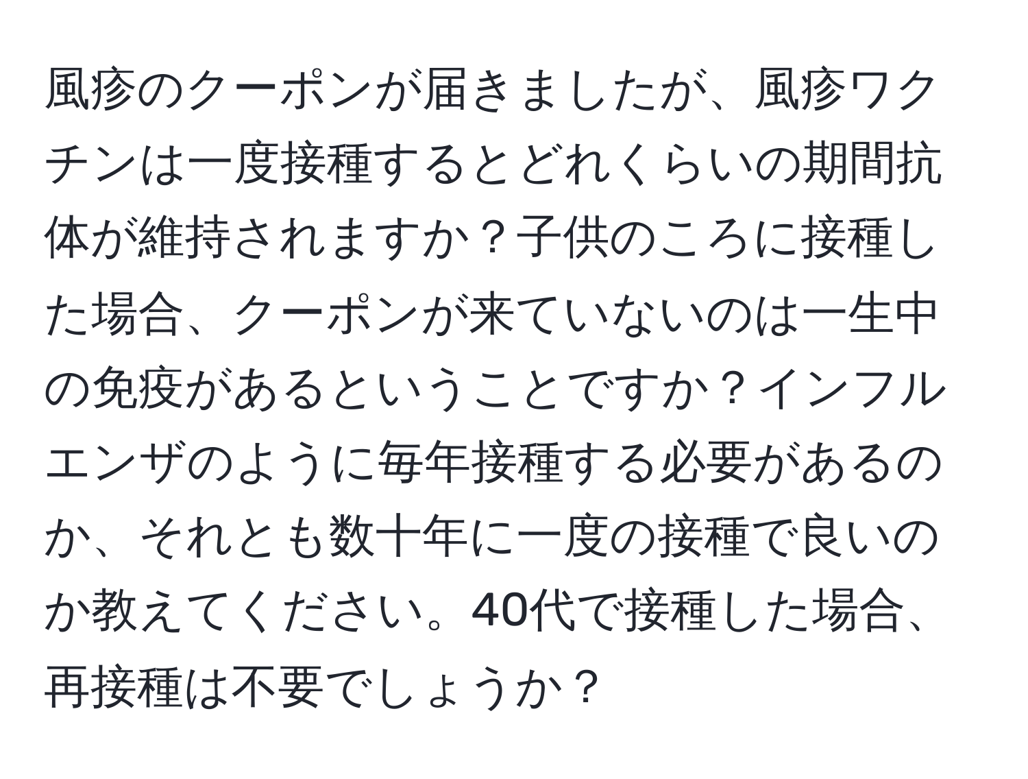 風疹のクーポンが届きましたが、風疹ワクチンは一度接種するとどれくらいの期間抗体が維持されますか？子供のころに接種した場合、クーポンが来ていないのは一生中の免疫があるということですか？インフルエンザのように毎年接種する必要があるのか、それとも数十年に一度の接種で良いのか教えてください。40代で接種した場合、再接種は不要でしょうか？