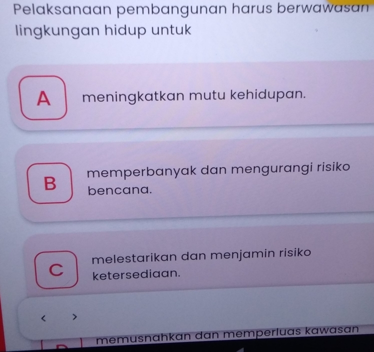 Pelaksanaan pembangunan harus berwawasan
lingkungan hidup untuk
A meningkatkan mutu kehidupan.
B memperbanyak dan mengurangi risiko
bencana.
melestarikan dan menjamin risiko
C ketersediaan.

memusnahkan dan memperluas kawasan