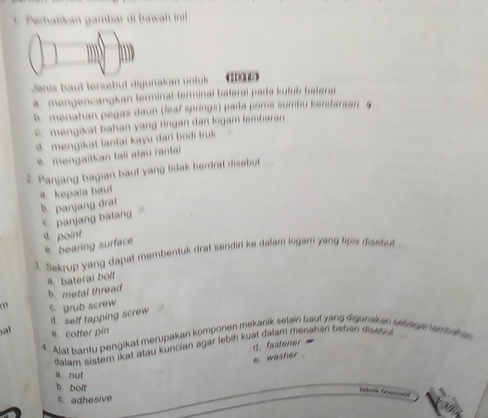 Perhatikan gambar di bawa in
Jenis baut tersebüt digunakan unfük (1(8))
a. mengencangkan terminal-terminal baterai pada kutub batera
b. menahan pegas daun (leaf springs) pada poros sumbu kandaraan 9
c. mengikat bahan yang ringan dan logam lembaran
d. mengikat lantai kayu dari bodi truk 
mengaitkan tali atau ranta
2. Panjang bagian baut yang lidak berdral disebut ....
a. kepala baul
b. panjang dra
e panjang balang
d. point
e bearing surface
3 Sekrup yang dapat membentuk drat sendiri ke dalam logam yang tipis disebut
a. bateral bolt
b. metal thread
m c. grub screw
d. self tapping screw
at e. cotter pin
Alat bantu pengikat merupakan komponen mekanik selain baut yang digunak an seearetarrnan an 
d. fastener
dalam sistem ikat atau kuncian agar lebih kuat dalam menshan beban disenul.
e washer
a. nut
b. bolt
Eace a ie * A a nd
c. adhesive