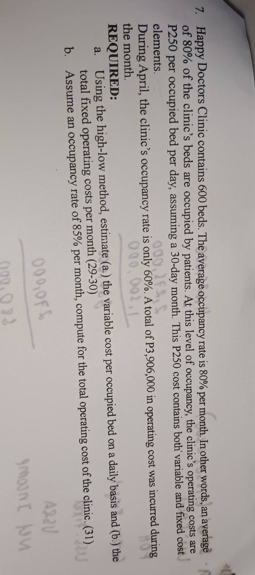 Happy Doctors Clinic contains 600 beds. The average occupancy rate is 80% per month. In other words, an average 
of 80% of the clinic’s beds are occupied by patients. At this level of occupancy, the clinic’s operating costs are
P250 per occupied bed per day, assuming a 30-day month. This P250 cost contains both variable and fixed cost 
elements. 
During April, the clinic’s occupancy rate is only 60%. A total of P3,906,000 in operating cost was incurred during 
the month. 
REQUIRED: 
a. Using the high-low method, estimate (a.) the variable cost per occupied bed on a daily basis and (b.) the 
total fixed operating costs per month (29-30) 
b. Assume an occupancy rate of 85% per month, compute for the total operating cost of the clinic. (31)