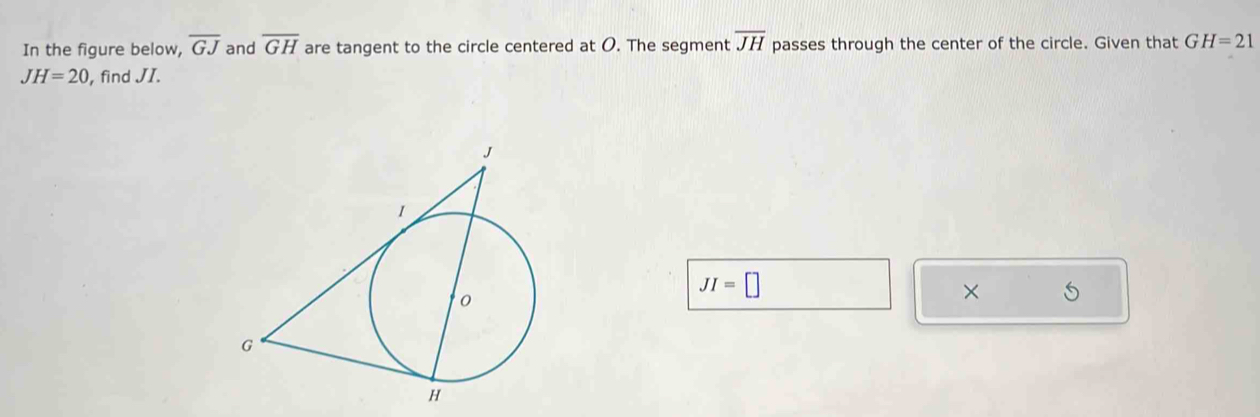 In the figure below, overline GJ and overline GH are tangent to the circle centered at O. The segment overline JH passes through the center of the circle. Given that GH=21
JH=20 , find JI.
JI=□
×