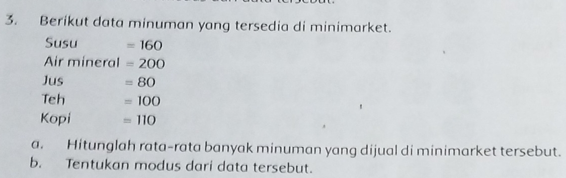 Berikut data minuman yang tersedia di minimarket.
Susu =160
Air mineral =200
Jus =80
Teh =100
Kopi =110
a. Hitunglah rata-rata banyak minuman yang dijual di minimarket tersebut. 
b. Tentukan modus dari data tersebut.