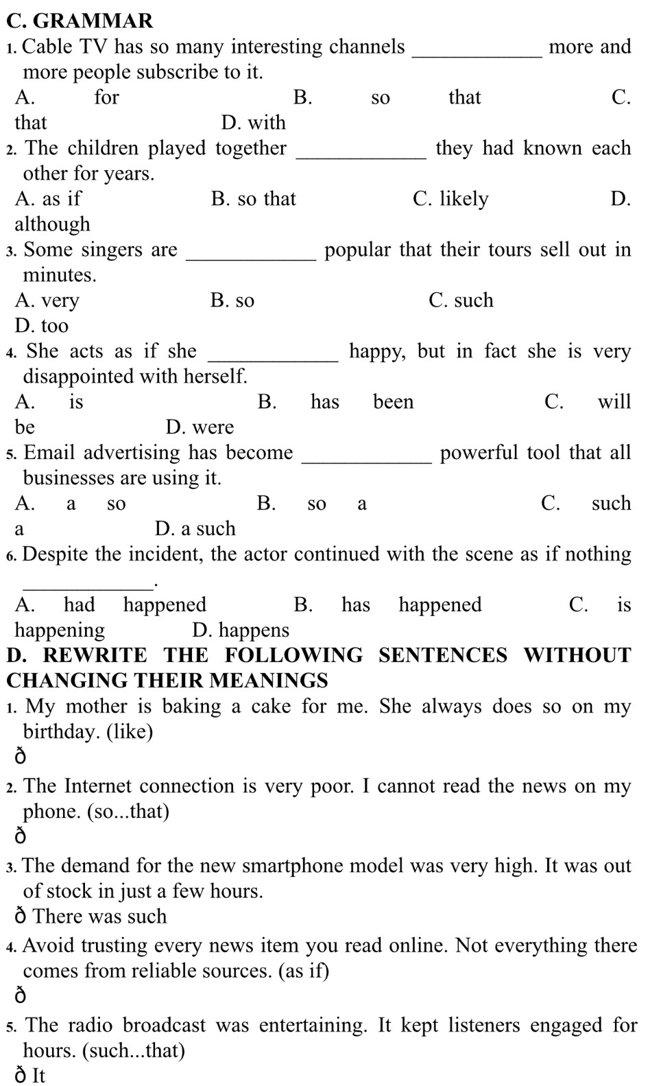 GRAMMAR
1. Cable TV has so many interesting channels _more and
more people subscribe to it.
A. for B. so that C.
that D. with
2. The children played together _they had known each 
other for years.
A. as if B. so that C. likely D.
although
3. Some singers are _popular that their tours sell out in
minutes.
A. very B. so C. such
D. too
4. She acts as if she _happy, but in fact she is very
disappointed with herself.
A. is B. has been C. will
be D. were
s. Email advertising has become _powerful tool that all
businesses are using it.
A. a so B. so €£a C. such
a D. a such
6. Despite the incident, the actor continued with the scene as if nothing
_
A. had happened B. has happened C. is
happening D. happens
D. REWRITE THE FOLLOWING SENTENCES WITHOUT
CHANGING THEIR MEANINGS
1. My mother is baking a cake for me. She always does so on my
birthday. (like)
0
2. The Internet connection is very poor. I cannot read the news on my
phone. (so...that)
0
3. The demand for the new smartphone model was very high. It was out
of stock in just a few hours.
ð There was such
4. Avoid trusting every news item you read online. Not everything there
comes from reliable sources. (as if)
0
s. The radio broadcast was entertaining. It kept listeners engaged for
hours. (such...that)
ð It