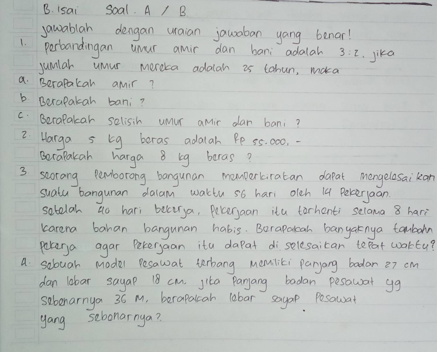 isai Soal. A / B. 
jawablah dengan uraian jauaban yang benar! 
1. perbandingan umur amir dan bani adalah 3:2 Jika 
jumlar umur mereka adalah 25 tabun, maka 
a. Berapakar amir? 
b Berapakah bani? 
C. Beralakcar selisih umur amir dar bani? 
2. Harga s bg beras adalah Pe 5s. 000, - 
BecaPakah harga 8 bg beras? 
3 scorang Pemborong bangunan momperkiratan dapat mengelesaikan 
suatu bangunan dalam waktu s6 hari oleh 14 Pereryaan. 
setelah ao hari belorya, Pekerjaan ita terhenti selama 8 hari 
karena bahan bangunan habis. Berapalah banyaknya tambon 
poterya agar Petergaan ita dapat di selesaican tepat woktu? 
a sobuar Model Pesawat terbang memiliki paryang bodar 27 cm
dan lobar sayap 18 cm. Jita Panjang badan pesawar gg 
sebenarnya 36 M, berapalcah lebar sayap Pesawat 
gang sebonarnya?