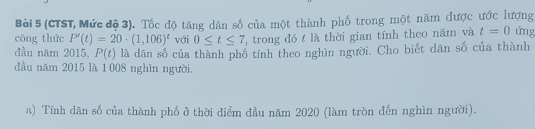 (CTST, Mức độ 3). Tốc độ tăng dân số của một thành phố trong một năm được ước lượng 
công thức P'(t)=20· (1,106)^t với 0≤ t≤ 7 , trong đó t là thời gian tính theo năm và t=0 ứng 
đầu năm 2015, P(t) là dân số của thành phố tính theo nghìn người. Cho biết dân số của thành 
đầu năm 2015 là 1008 nghìn người. 
a) Tính dân số của thành phố ở thời điểm đầu năm 2020 (làm tròn đến nghìn người).