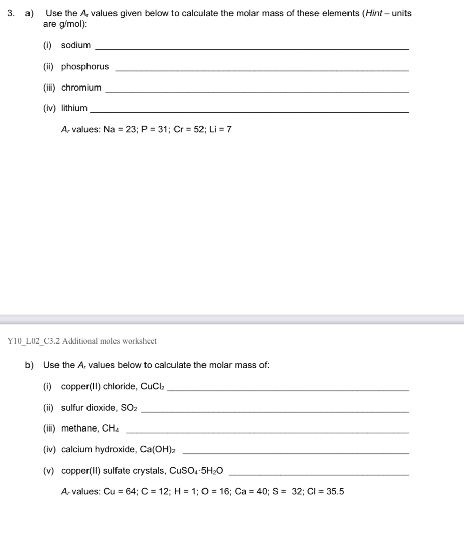 Use the A, values given below to calculate the molar mass of these elements (Hint - units 
are g/mol): 
(i) sodium_ 
(ii) phosphorus_ 
(iii) chromium_ 
(iv) lithium_ 
A, values: Na=23; P=31; Cr=52; Li=7
Y10_L02_C3.2 Additional moles worksheet 
b) Use the A, values below to calculate the molar mass of: 
(i) copper(II) chloride, CuCl_2 _ 
(ii) sulfur dioxide, SO_2 _ 
(iii) methane, CH_4 _ 
(iv) calcium hydroxide, Ca(OH)_2 _ 
(v) copper(II) sulfate crystals, CuSO₄ 5H_2O _ 
A, values: Cu=64; C=12; H=1; O=16; Ca=40; S=32; Cl=35.5