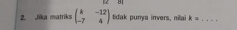 8 
2. Jika matriks beginpmatrix k&-12 -7&4endpmatrix tidak punya invers, nilai k= _