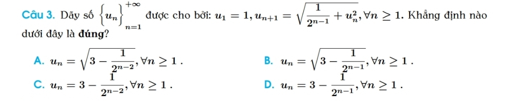 Dãy số  u_n ^+∈fty _n=1 được cho bởi: u_1=1, u_n+1=sqrt(frac 1)2^(n-1)+u_n^2, forall n≥ 1. Khẳng định nào
dưới đây là đúng?
A. u_n=sqrt(3-frac 1)2^(n-2), forall n≥ 1. u_n=sqrt(3-frac 1)2^(n-1), forall n≥ 1. 
B.
C. u_n=3- 1/2^(n-2) , forall n≥ 1. u_n=3- 1/2^(n-1) , forall n≥ 1. 
D.