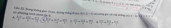 (1,0) 9
A(-3;4;-2) và vecto vector n=(-2;3;-4) 1. Mặt phẳng (P
Te
Câu 22. Trong không gian Oxyz, đường thẳng đi qua A(3;2;-1) và vuông góc với mặt phẳng (a):x-2y+z-1=0
có phương trình chính tắc là
A.  (x-1)/3 = (y+2)/2 = (z-1)/-1  B.  (x-3)/1 = (y-2)/-2 = (z+1)/1  C.  (x+1)/3 = (y-2)/2 = (z+1)/-1  D.  (x+3)/1 = (y+2)/-2 = (z-1)/1 .