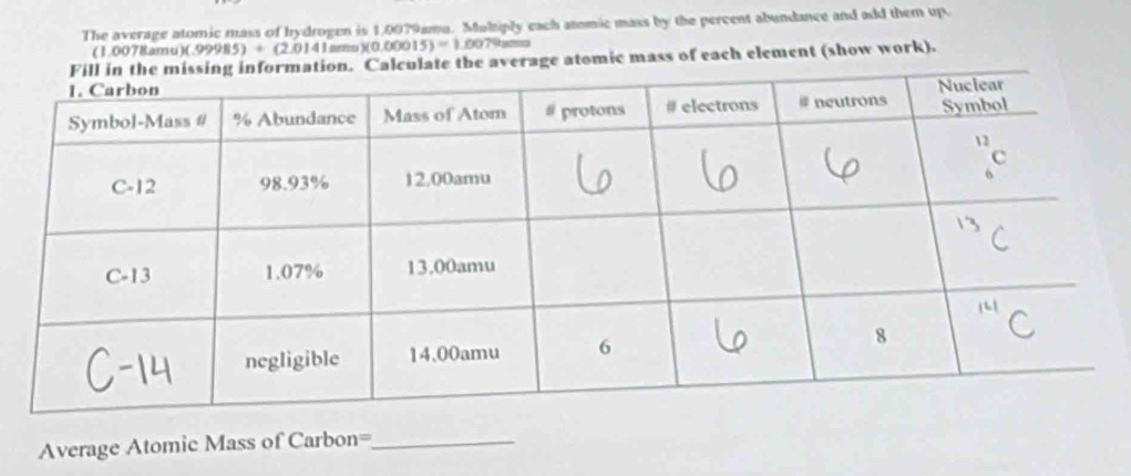 The average atomic mass of hydrogen is 1,0079amu. Muhiply each atomic mass by the percent abundance and add them up 
(1.0078amu) )(.99985)+(2,0141 a × (0.00015)=1.0079
Calculate the average atomic mass of each element (show work). 
Average Atomic Mass of Carbon=_