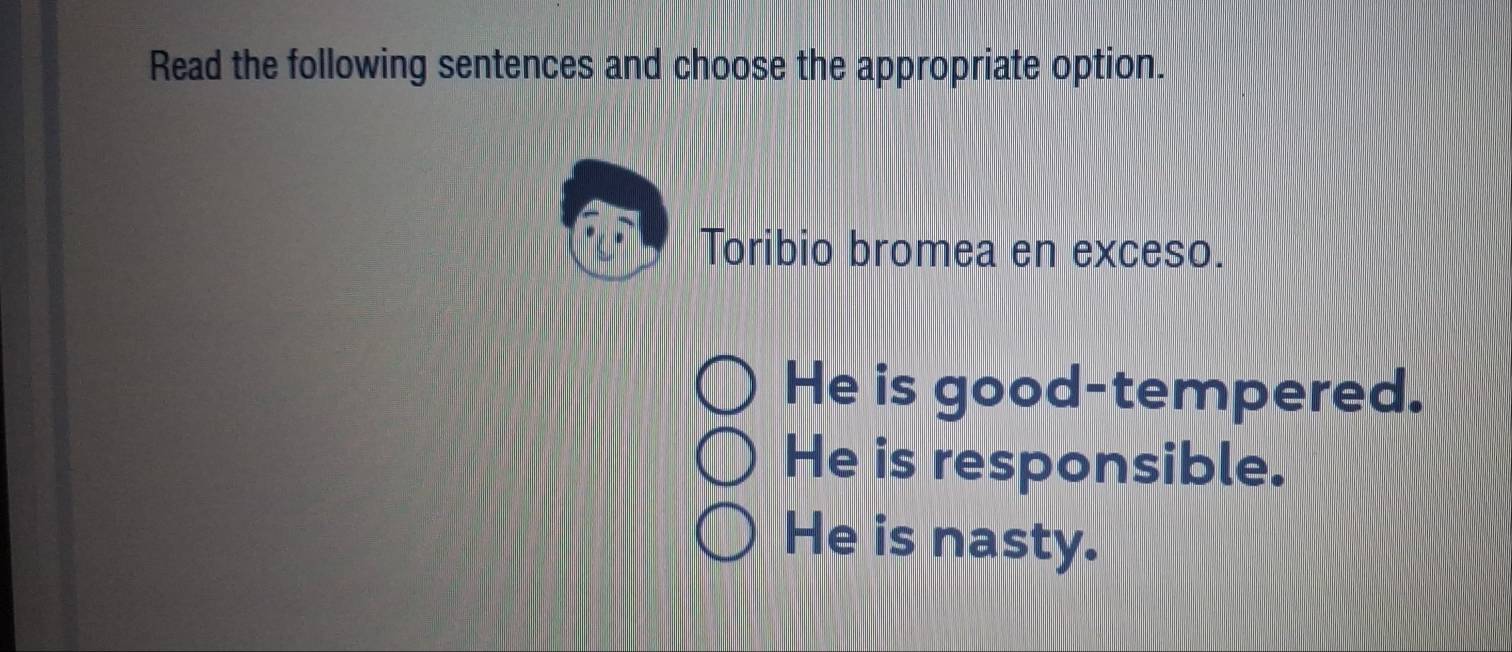 Read the following sentences and choose the appropriate option.
Toribio bromea en exceso.
He is good-tempered.
He is responsible.
He is nasty.