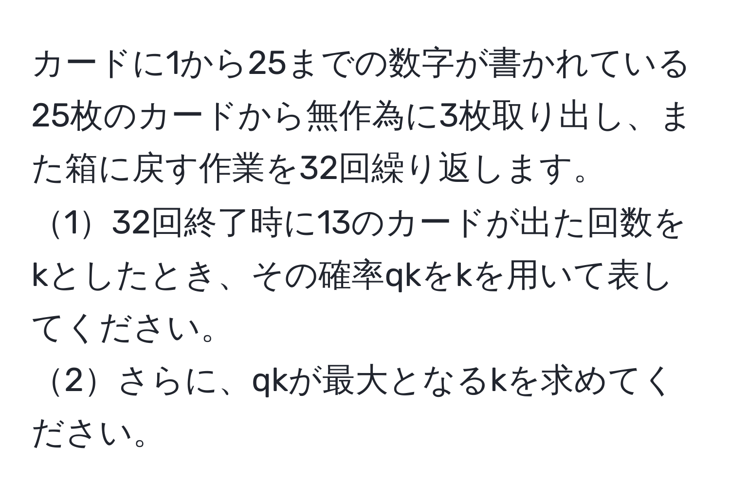 カードに1から25までの数字が書かれている25枚のカードから無作為に3枚取り出し、また箱に戻す作業を32回繰り返します。  
132回終了時に13のカードが出た回数をkとしたとき、その確率qkをkを用いて表してください。  
2さらに、qkが最大となるkを求めてください。