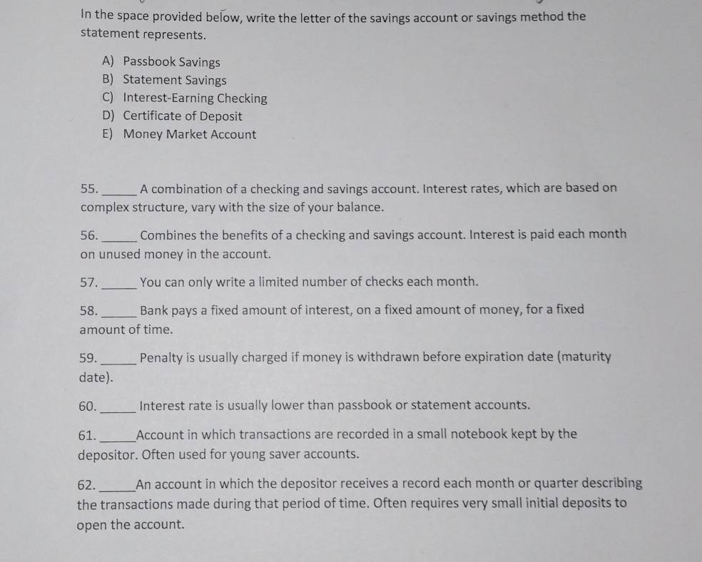 In the space provided below, write the letter of the savings account or savings method the 
statement represents. 
A) Passbook Savings 
B) Statement Savings 
C) Interest-Earning Checking 
D) Certificate of Deposit 
E) Money Market Account 
55. _A combination of a checking and savings account. Interest rates, which are based on 
complex structure, vary with the size of your balance. 
56. _Combines the benefits of a checking and savings account. Interest is paid each month 
on unused money in the account. 
57. _You can only write a limited number of checks each month. 
58._ Bank pays a fixed amount of interest, on a fixed amount of money, for a fixed 
amount of time. 
59._ Penalty is usually charged if money is withdrawn before expiration date (maturity 
date). 
60. _Interest rate is usually lower than passbook or statement accounts. 
61. _Account in which transactions are recorded in a small notebook kept by the 
depositor. Often used for young saver accounts. 
62._ An account in which the depositor receives a record each month or quarter describing 
the transactions made during that period of time. Often requires very small initial deposits to 
open the account.