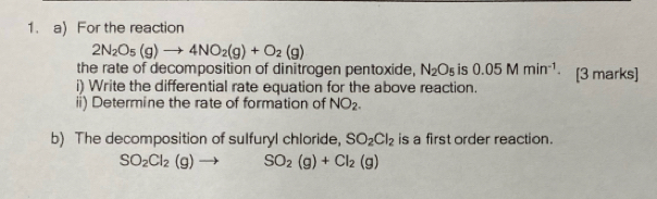 For the reaction
2N_2O_5(g)to 4NO_2(g)+O_2(g)
the rate of decomposition of dinitrogen pentoxide, N_2O_5 is 0.05Mmin^(-1). 
i) Write the differential rate equation for the above reaction. [3 marks] 
ii) Determine the rate of formation of NO_2. 
b) The decomposition of sulfuryl chloride, SO_2Cl_2 is a first order reaction.
SO_2Cl_2(g)to SO_2(g)+Cl_2(g)