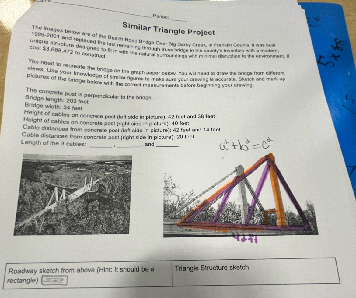 Name_ 
_ 
Period: 
Similar Triangle Project 
The images below are of the Beach Road Bridge Over Big Darby Creek, in Franklin County. It was built 
1999-2001 and replaced the last remaining through truss bridge in the county's inventory with a modern. 
unique structure designed to fit in with the natural surroundings with minimal disruption to the environment. It 
cost $3,688,472 to construct. 
You need to recreate the bridge on the graph paper below. You will need to draw the bridge from different 
views. Use your knowledge of similar figures to make sure your drawing is accurate. Sketch and mark up 
pictures of the bridge below with the correct measurements before beginning your drawing. 
The concrete post is perpendicular to the bridge. 
Bridge length: 203 feet
Bridge width: 34 feet
Height of cables on concrete post (left side in picture): 42 feet and 38 feet
Height of cables on concrete post (right side in picture): 40 feet
Cable distances from concrete post (left side in picture): 42 feet and 14 feet
Cable distances from concrete post (right side in picture): 20 feet
Length of the 3 cables: _'_ , and_ 
Roadway sketch from above (Hint: It should be a Triangle Structure sketch 
rectangle)