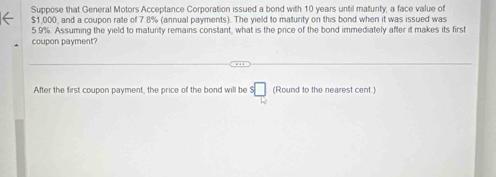 Suppose that General Motors Acceptance Corporation issued a bond with 10 years until maturity, a face value of
$1,000, and a coupon rate of 7.8% (annual payments). The yield to maturity on this bond when it was issued was
5.9%. Assuming the yield to maturity remains constant, what is the price of the bond immediately after it makes its first 
coupon payment? 
After the first coupon payment, the price of the bond will be $□ (Ro und to the nearest cent )