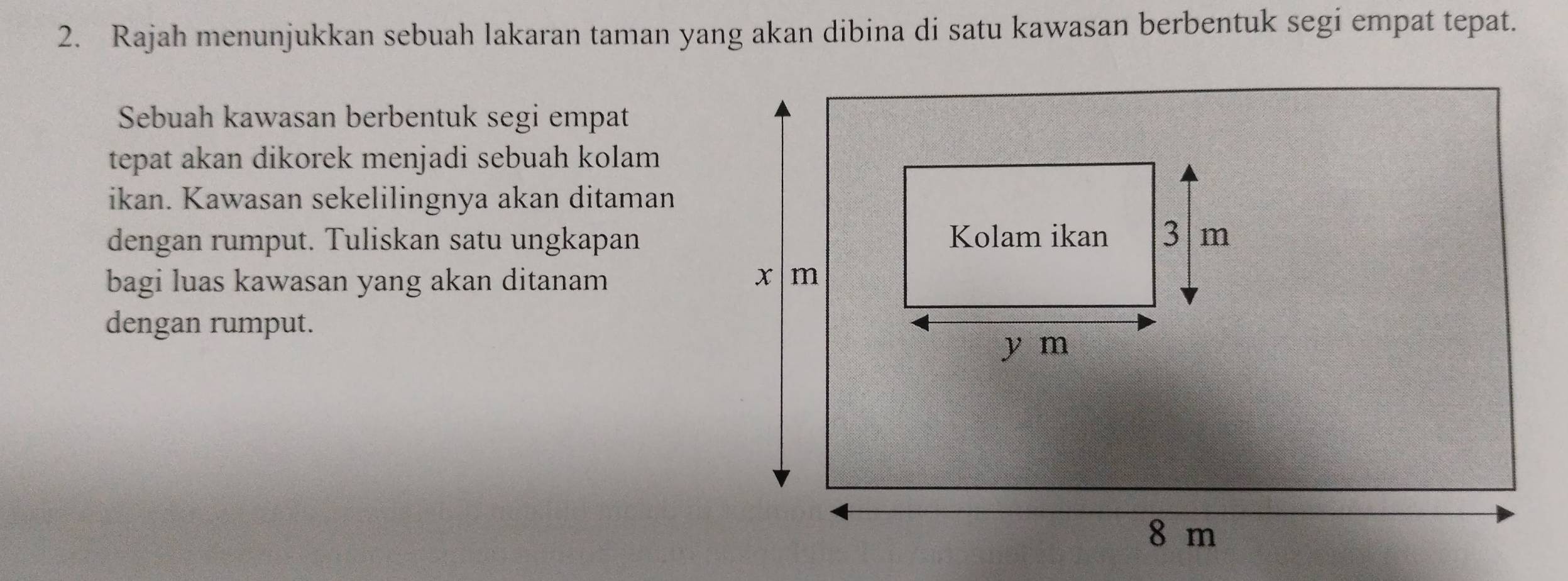 Rajah menunjukkan sebuah lakaran taman yang akan dibina di satu kawasan berbentuk segi empat tepat. 
Sebuah kawasan berbentuk segi empat 
tepat akan dikorek menjadi sebuah kolam 
ikan. Kawasan sekelilingnya akan ditaman 
dengan rumput. Tuliskan satu ungkapan 
bagi luas kawasan yang akan ditanam 
dengan rumput.