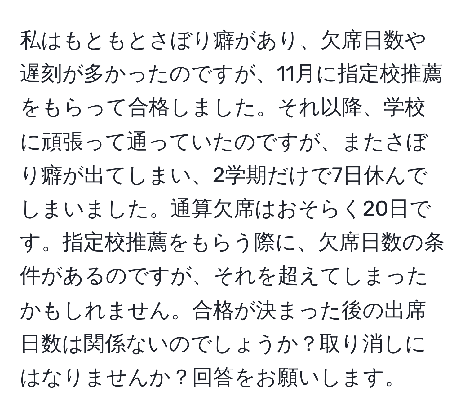 私はもともとさぼり癖があり、欠席日数や遅刻が多かったのですが、11月に指定校推薦をもらって合格しました。それ以降、学校に頑張って通っていたのですが、またさぼり癖が出てしまい、2学期だけで7日休んでしまいました。通算欠席はおそらく20日です。指定校推薦をもらう際に、欠席日数の条件があるのですが、それを超えてしまったかもしれません。合格が決まった後の出席日数は関係ないのでしょうか？取り消しにはなりませんか？回答をお願いします。