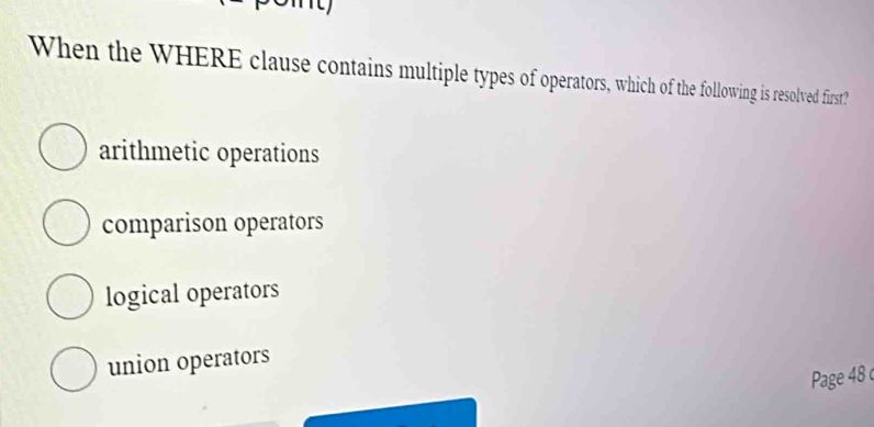 When the WHERE clause contains multiple types of operators, which of the following is resolved first?
arithmetic operations
comparison operators
logical operators
union operators
Page 48 c