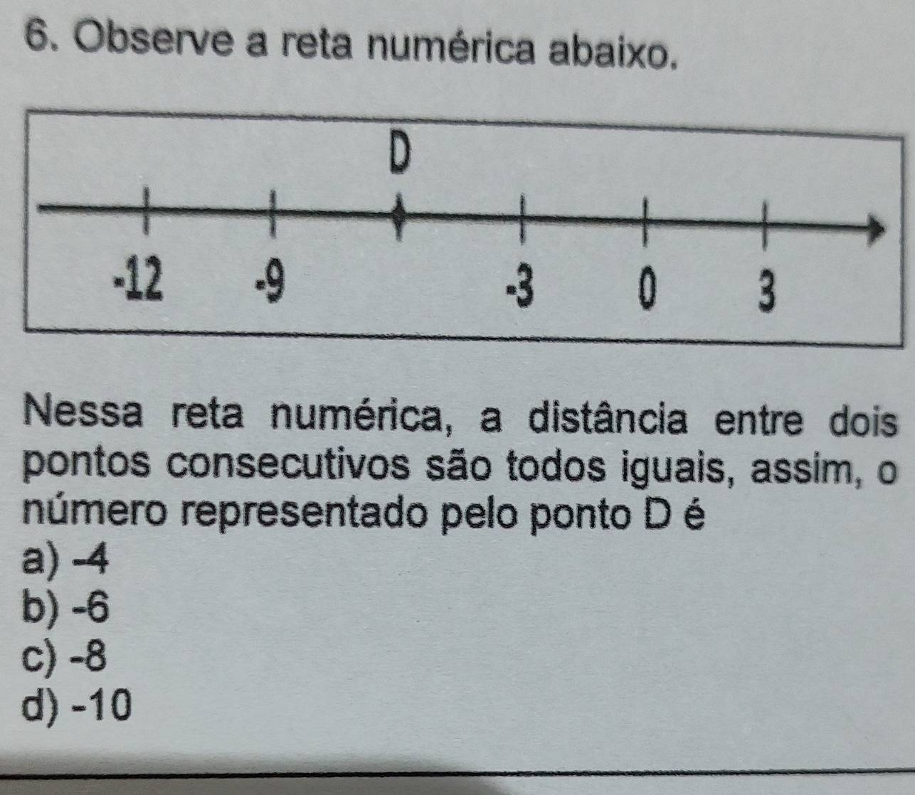 Observe a reta numérica abaixo.
Nessa reta numérica, a distância entre dois
pontos consecutivos são todos iguais, assim, o
número representado pelo ponto D é
a) -4
b) -6
c) -8
d) -10