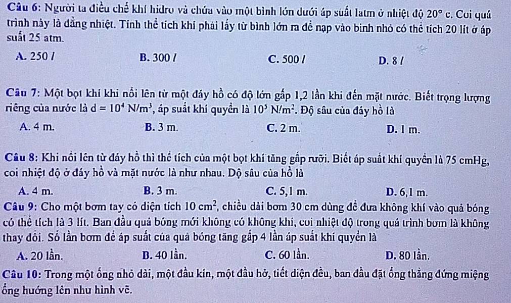 Người ta điều chế khí hidro và chứa vào một bình lớn dưới áp suất latm ở nhiệt độ 20°c. Cui quá
trình này là đằng nhiệt. Tính thể tích khí phải lấy từ bình lớn ra để nạp vào binh nhỏ có thể tích 20 lít ở áp
suất 25 atm.
A. 250 / B. 300 / C. 500 / D. 8 /
Câu 7: Một bọt khí khi nổi lên từ một đảy hồ có độ lớn gấp 1,2 lần khi đến mặt nước. Biết trọng lượng
riêng của nước là d=10^4N/m^3 , áp suất khí quyền là 10^5N/m^2. Độ sâu của đáy hồ là
A. 4 m. B. 3 m. C. 2 m. D. l m.
Câu 8: Khi nổi lên từ đáy hồ thì thể tích của một bọt khí tăng gắp rưỡi. Biết áp suất khí quyển là 75 cmHg,
coi nhiệt độ ở đáy hồ và mặt nước là như nhau. Dộ sâu của hồ là
A. 4 m. B. 3 m. C. 5,1 m. D. 6,1 m.
*  Câu 9: Cho một bơm tay có diện tích 10cm^2 7, chiều dài bơm 30 cm dùng đề đưa không khí vào quả bóng
có thể tích là 3 lít. Ban đầu quả bóng mới không có không khí, coi nhiệt độ trong quá trình bơm là không
thay đôi. Số lần bơm để áp suất của quả bóng tăng gắp 4 lần áp suất khí quyền là
A. 20 lần. B. 40 lần. C. 60 lần. D. 80 lần.
Câu 10: Trong một ống nhỏ dài, một đầu kín, một đầu hở, tiết diện đều, ban đầu đặt ổng thẳng đứng miệng
ổng hướng lên như hình vẽ.