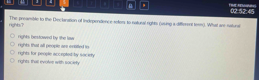 3 4 5 6 7 θ 9 D TIME REMAINING
02:52:45
The preamble to the Declaration of Independence refers to natural rights (using a different term). What are natural
rights?
rights bestowed by the law
rights that all people are entitled to
rights for people accepted by society
rights that evolve with society