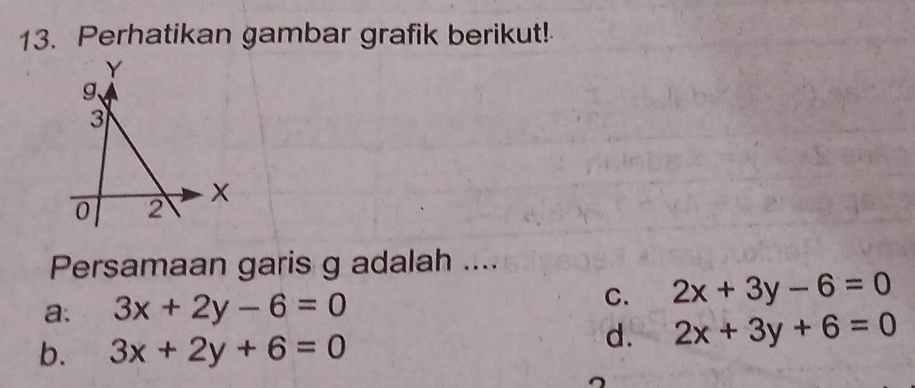 Perhatikan gambar grafik berikut!
Y
g 、
3
0 2
Persamaan garis g adalah ....
a. 3x+2y-6=0
C. 2x+3y-6=0
b. 3x+2y+6=0
d. 2x+3y+6=0