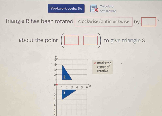 Calculator 
Bookwork code: 5A not allowed 
Triangle R has been rotated clockwise/anticlockwise by □°
about the point (□ ,□ ) to give triangle S. 
× 
marks the 
centre of 
rotation
-6