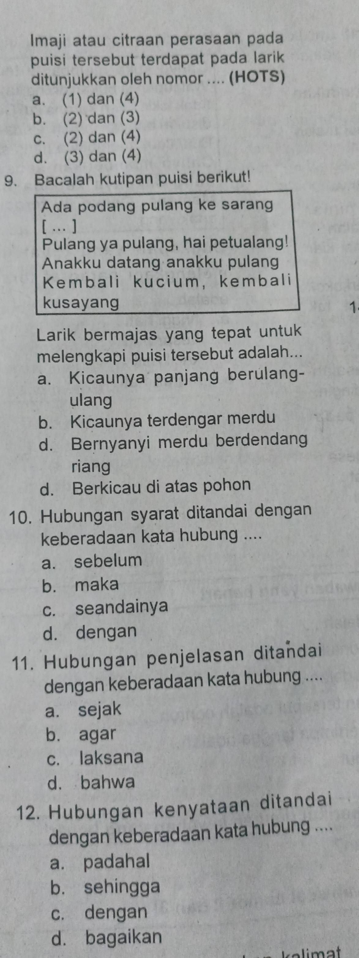 Imaji atau citraan perasaan pada
puisi tersebut terdapat pada larik
ditunjukkan oleh nomor .... (HOTS)
a. (1) dan (4)
b. (2) dan (3)
c. (2) dan (4)
d. (3) dan (4)
9. Bacalah kutipan puisi berikut!
Ada podang pulang ke sarang
[ … ]
Pulang ya pulang, hai petualang!
Anakku datang anakku pulang
Kembali kucium, kembali
kusayang 1
Larik bermajas yang tepat untuk
melengkapi puisi tersebut adalah...
a. Kicaunya panjang berulang-
ulang
b. Kicaunya terdengar merdu
d. Bernyanyi merdu berdendang
riang
d. Berkicau di atas pohon
10. Hubungan syarat ditandai dengan
keberadaan kata hubung ....
a. sebelum
b. maka
c. seandainya
d. dengan
11. Hubungan penjelasan ditandai
dengan keberadaan kata hubung ....
a. sejak
b. agar
c. laksana
d. bahwa
12. Hubungan kenyataan ditandai
dengan keberadaan kata hubung ....
a. padahal
b. sehingga
c. dengan
d. bagaikan
kelimat