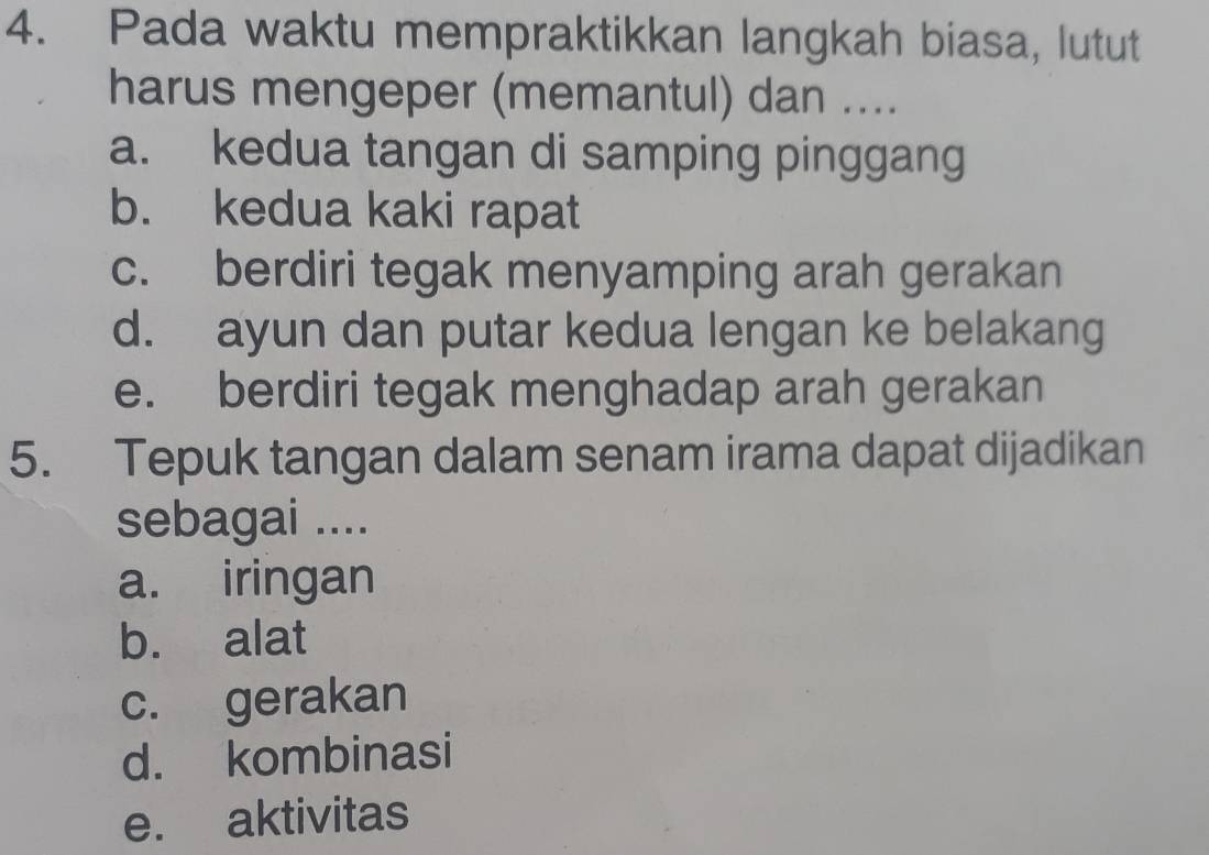 Pada waktu mempraktikkan langkah biasa, lutut
harus mengeper (memantul) dan ....
a. kedua tangan di samping pinggang
b. kedua kaki rapat
c. berdiri tegak menyamping arah gerakan
d. ayun dan putar kedua lengan ke belakang
e. berdiri tegak menghadap arah gerakan
5. Tepuk tangan dalam senam irama dapat dijadikan
sebagai ....
a. iringan
b. alat
c. gerakan
d. kombinasi
e. aktivitas