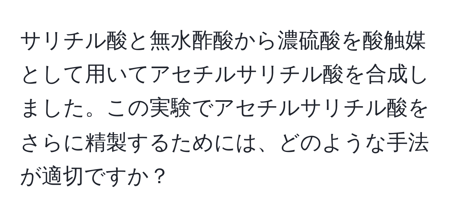 サリチル酸と無水酢酸から濃硫酸を酸触媒として用いてアセチルサリチル酸を合成しました。この実験でアセチルサリチル酸をさらに精製するためには、どのような手法が適切ですか？