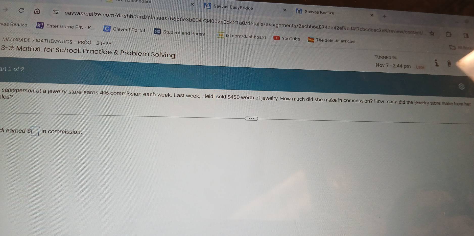 Dashboard 
× 
Savvas EasyBridge Savvas Realize χ 
savvasrealize.com/dashboard/classes/66b6e3b004734002c0d421a0/details/assignments/2acbb6a874db42ef9cd4f7cbcdbac2e8/review/content/ 
vas Realize Enter Game PIN - K... Clever | Portal Student and Parent.. ixl.com/dashboard 
YouTube The definite articles. 
M/J GRADE 7 MATHEMATICS - P8(S)- 24-25 
All Park 
3-3: MathXL for School: Practice & Problem Solving Nov 7 - 2:44 pm Late 
TURNED IN 
art 1 of 2 
ales? 
salesperson at a jewelry store earns 4% commission each week. Last week, Heidi sold $450 worth of jewelry. How much did she make in commission? How much did the jewelry store make from her 
di earned $ □ in commission.