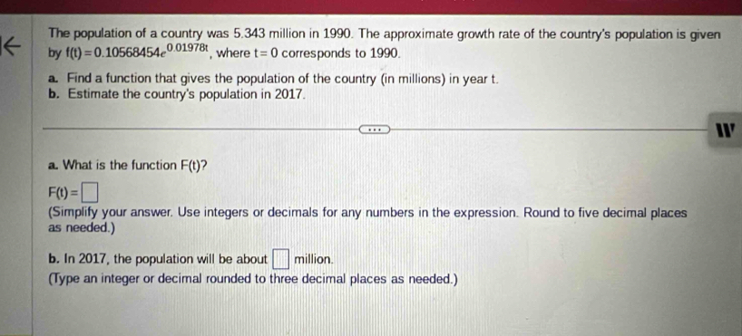 The population of a country was 5.343 million in 1990. The approximate growth rate of the country's population is given 
by f(t)=0.10568454e^(0.01978t) , where t=0 corresponds to 1990. 
a. Find a function that gives the population of the country (in millions) in year t. 
b. Estimate the country's population in 2017. 
W 
a. What is the function F(t) 2
F(t)=□
(Simplify your answer. Use integers or decimals for any numbers in the expression. Round to five decimal places 
as needed.) 
b. In 2017, the population will be about □ mi Ilion. 
(Type an integer or decimal rounded to three decimal places as needed.)