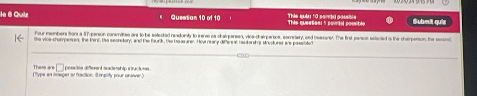 mytb pearsoncom 
le 6 Quiz Question 10 of 10 This quiz: 10 point(s) possible Submit quiz 
This question: 1 point(s) possible 
Four members from a 57 -person committee are to be selected randomly to serve as chairperson, vice-chairperson, secretary, and treasurer. The first person selected is the chairperson; the second, 
the vice-chairperson; the third, the secretary; and the fourth, the treasurer. How many different leadership structures are possible? 
There are □ possible different leadership structures. 
(Type an integer or fraction. Simplify your answer.)