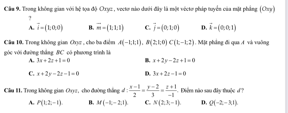 Trong không gian với hệ tọa độ Oxyz , vectơ nào dưới đây là một véctơ pháp tuyến của mặt phẳng (Oxy)
?
A. vector i=(1;0;0) B. vector m=(1;1;1) C. vector j=(0;1;0) D. vector k=(0;0;1)
Câu 10. Trong không gian Oxyz , cho ba điểm A(-1;1;1), B(2;1;0)C(1;-1;2). Mặt phăng đi qua A và vuông
góc với đường thắng BC có phương trình là
A. 3x+2z+1=0 B. x+2y-2z+1=0
C. x+2y-2z-1=0 D. 3x+2z-1=0
Câu 11. Trong không gian Oxyz, cho đường thắng đ :  (x-1)/2 = (y-2)/3 = (z+1)/-1 . Điểm nào sau đây thuộc d?
A. P(1;2;-1). B. M(-1;-2;1). C. N(2;3;-1). D. Q(-2;-3;1).