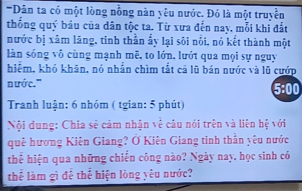 Dân ta có một lòng nồng nàn yêu nước. Đó là một truyền 
thống quý báu của dân tộc ta. Từ xưa đến nay, mỗi khi đất 
nước bị xâm lăng, tinh thần ấy lại sôi nôi, nó kết thành một 
làn sóng vô cùng mạnh mẽ, to lớn, lướt qua mọi sự nguy 
hiểm, khó khăn, nó nhấn chìm tất cả lũ bán nước và lũ cướp 
nước." 5:00 
Tranh luận: 6 nhóm ( tgian: 5 phút) 
Nội dung: Chia sẻ cảm nhận về câu nói trên và liên hệ với 
quê hương Kiên Giang? Ở Kiên Giang tinh thần yêu nước 
thể hiện qua những chiến công nào? Ngày nay, học sinh có 
thể làm gì để thể hiện lòng yêu nước?