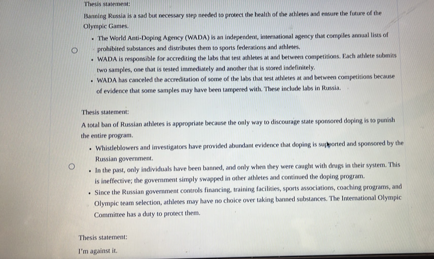 Thesis statement:
Banning Russia is a sad but necessary step needed to protect the health of the athletes and ensure the future of the
Olympic Games.
The World Anti-Doping Agency (WADA) is an independent, international agency that compiles annual lists of
prohibited substances and distributes them to sports federations and athletes.
WADA is responsible for accrediting the labs that test athletes at and between competitions. Each athlete submits
two samples, one that is tested immediately and another that is stored indefinitely.
WADA has canceled the accreditation of some of the labs that test athletes at and between competitions because
of evidence that some samples may have been tampered with. These include labs in Russia.
Thesis statement:
A total ban of Russian athletes is appropriate because the only way to discourage state sponsored doping is to punish
the entire program.
Whistleblowers and investigators have provided abundant evidence that doping is supported and sponsored by the
Russian government.
In the past, only individuals have been banned, and only when they were caught with drugs in their system. This
is ineffective; the government simply swapped in other athletes and continued the doping program.
Since the Russian government controls financing, training facilities, sports associations, coaching programs, and
Olympic team selection, athletes may have no choice over taking banned substances. The International Olympic
Committee has a duty to protect them.
Thesis statement:
I'm against it.