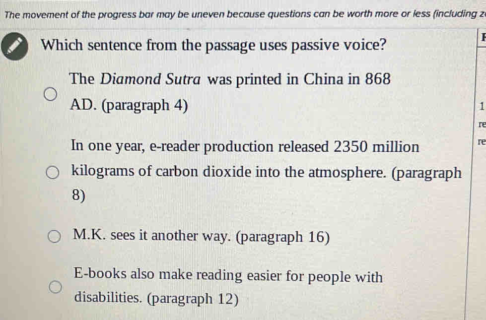 The movement of the progress bar may be uneven because questions can be worth more or less (including z
Which sentence from the passage uses passive voice?
The Diamond Sutra was printed in China in 868
AD. (paragraph 4)
1
re
In one year, e-reader production released 2350 million
re
kilograms of carbon dioxide into the atmosphere. (paragraph
8)
M.K. sees it another way. (paragraph 16)
E-books also make reading easier for people with
disabilities. (paragraph 12)