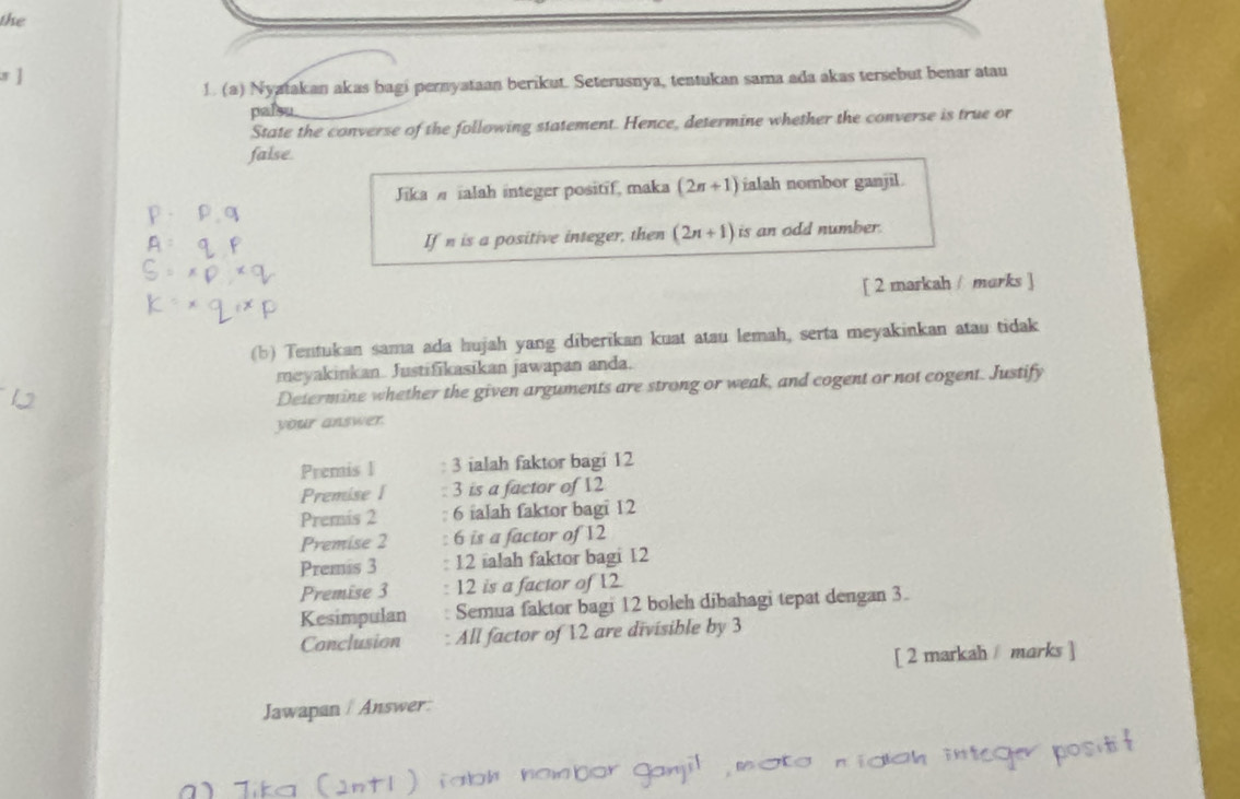 the
s ]
1. (a) Nyatakan akas bagi pernyataan berikut. Seterusnya, tentukan sama ada akas tersebut benar atau
palsu
State the converse of the following statement. Hence, determine whether the converse is true or
false.
Jika alah integer positif, maka (2n+1) ialah nombor ganjil.
If n is a positive integer, then (2n+1) is an odd number.
[ 2 markah / marks ]
(b) Tentukan sama ada hujah yang diberikan kuat atau lemah, serta meyakinkan atau tidak
meyakinkan. Justifikasikan jawapan anda.
Determine whether the given arguments are strong or weak, and cogent or not cogent. Justify
your answer.
Premis I : 3 ialah faktor bagi 12
Premise I : 3 is a factor of 12
Premis 2 : 6 ialah faktor bagi 12
Premise 2 : 6 is a factor of 12
Premis 3 : 12 ialah faktor bagi 12
Premise 3 : 12 is a factor of 12
Kesimpulan : Semua faktor bagi 12 boleh dibahagi tepat dengan 3.
Conclusion : All factor of 12 are divisible by 3
[ 2 markah / marks ]
Jawapan / Answer: