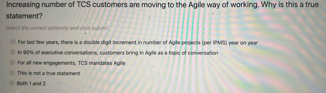 Increasing number of TCS customers are moving to the Agile way of working. Why is this a true
statement?
Select the correct option(s) and click submit.
For last few years, there is a double digit increment in number of Agile projects (per IPMS) year on year
In 90% of executive conversations, customers bring in Agile as a topic of conversation
For all new engagements, TCS mandates Agile
This is not a true statement
Both 1 and 2