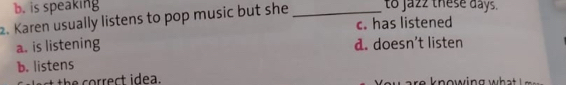 b. is speaking
2. Karen usually listens to pop music but she _to jazz these days.
c. has listened
a. is listening d. doesn’t listen
b. listens
t th e correct idea. re k nowing wh t i a .